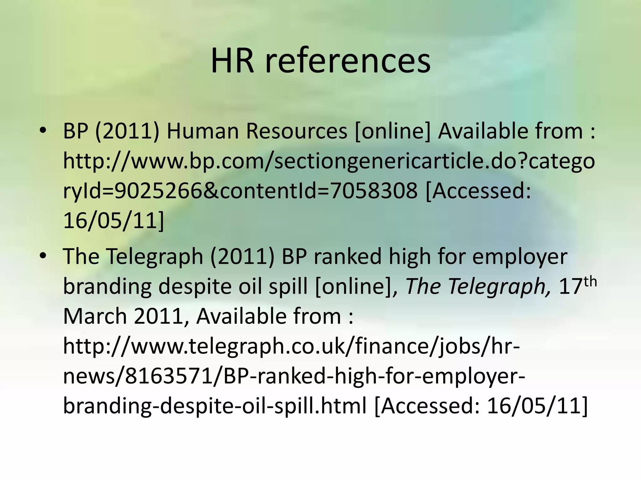 HR references
• BP (2011) Human Resources [online] Available from :
  http://www.bp.com/sectiongenericarticle.do?catego
  ryId=9025266&contentId=7058308 [Accessed:
  16/05/11]
• The Telegraph (2011) BP ranked high for employer
  branding despite oil spill [online], The Telegraph, 17th
  March 2011, Available from :
  http://www.telegraph.co.uk/finance/jobs/hr-
  news/8163571/BP-ranked-high-for-employer-
  branding-despite-oil-spill.html [Accessed: 16/05/11]
 