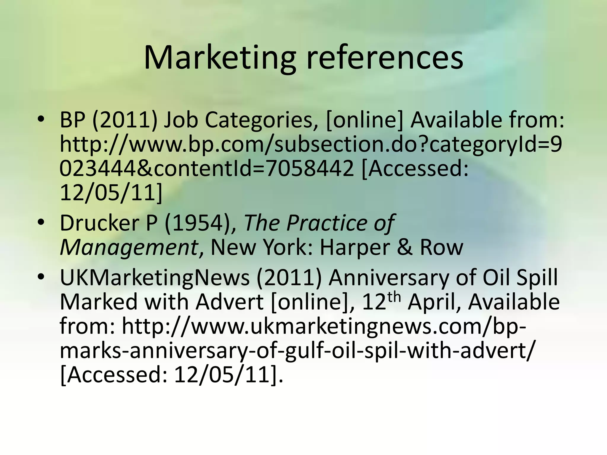 Marketing references
• BP (2011) Job Categories, [online] Available from:
  http://www.bp.com/subsection.do?categoryId=9
  023444&contentId=7058442 [Accessed:
  12/05/11]
• Drucker P (1954), The Practice of
  Management, New York: Harper & Row
• UKMarketingNews (2011) Anniversary of Oil Spill
  Marked with Advert [online], 12th April, Available
  from: http://www.ukmarketingnews.com/bp-
  marks-anniversary-of-gulf-oil-spil-with-advert/
  [Accessed: 12/05/11].
 