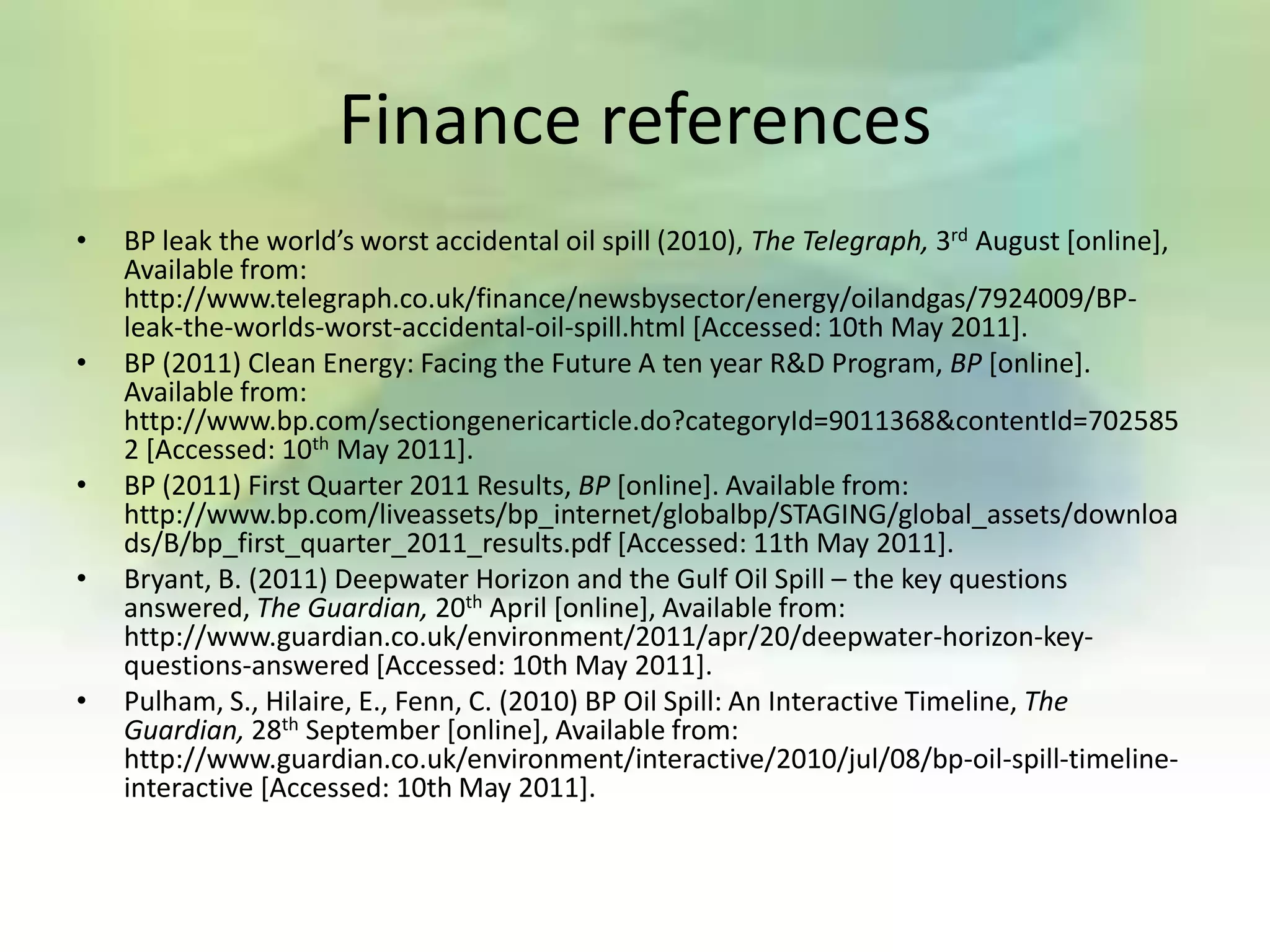 Finance references
•   BP leak the world’s worst accidental oil spill (2010), The Telegraph, 3rd August [online],
    Available from:
    http://www.telegraph.co.uk/finance/newsbysector/energy/oilandgas/7924009/BP-
    leak-the-worlds-worst-accidental-oil-spill.html [Accessed: 10th May 2011].
•   BP (2011) Clean Energy: Facing the Future A ten year R&D Program, BP [online].
    Available from:
    http://www.bp.com/sectiongenericarticle.do?categoryId=9011368&contentId=702585
    2 [Accessed: 10th May 2011].
•   BP (2011) First Quarter 2011 Results, BP [online]. Available from:
    http://www.bp.com/liveassets/bp_internet/globalbp/STAGING/global_assets/downloa
    ds/B/bp_first_quarter_2011_results.pdf [Accessed: 11th May 2011].
•   Bryant, B. (2011) Deepwater Horizon and the Gulf Oil Spill – the key questions
    answered, The Guardian, 20th April [online], Available from:
    http://www.guardian.co.uk/environment/2011/apr/20/deepwater-horizon-key-
    questions-answered [Accessed: 10th May 2011].
•   Pulham, S., Hilaire, E., Fenn, C. (2010) BP Oil Spill: An Interactive Timeline, The
    Guardian, 28th September [online], Available from:
    http://www.guardian.co.uk/environment/interactive/2010/jul/08/bp-oil-spill-timeline-
    interactive [Accessed: 10th May 2011].
 