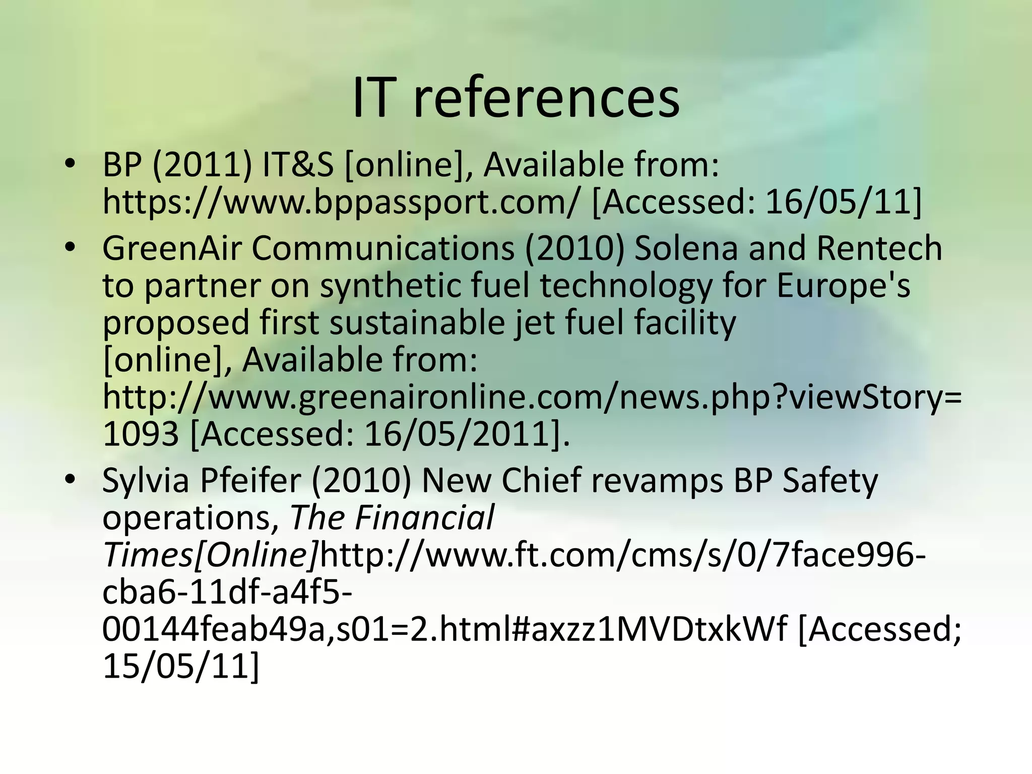 IT references
• BP (2011) IT&S [online], Available from:
  https://www.bppassport.com/ [Accessed: 16/05/11]
• GreenAir Communications (2010) Solena and Rentech
  to partner on synthetic fuel technology for Europe's
  proposed first sustainable jet fuel facility
  [online], Available from:
  http://www.greenaironline.com/news.php?viewStory=
  1093 [Accessed: 16/05/2011].
• Sylvia Pfeifer (2010) New Chief revamps BP Safety
  operations, The Financial
  Times[Online]http://www.ft.com/cms/s/0/7face996-
  cba6-11df-a4f5-
  00144feab49a,s01=2.html#axzz1MVDtxkWf [Accessed;
  15/05/11]
 