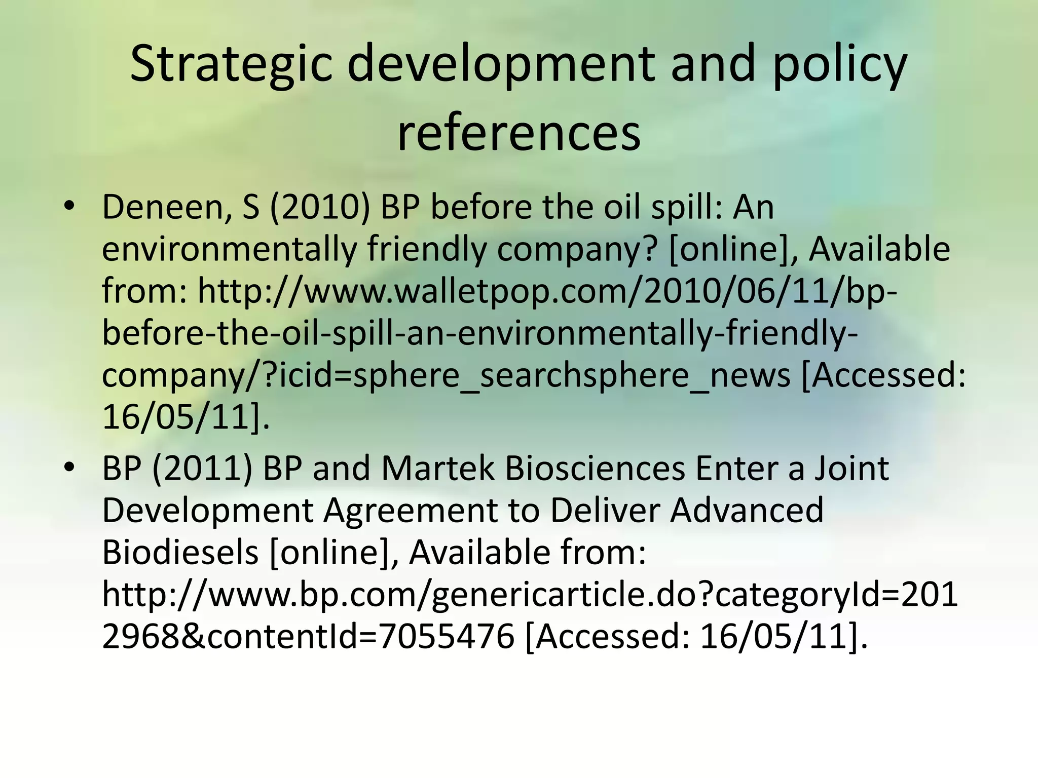 Strategic development and policy
                references
• Deneen, S (2010) BP before the oil spill: An
  environmentally friendly company? [online], Available
  from: http://www.walletpop.com/2010/06/11/bp-
  before-the-oil-spill-an-environmentally-friendly-
  company/?icid=sphere_searchsphere_news [Accessed:
  16/05/11].
• BP (2011) BP and Martek Biosciences Enter a Joint
  Development Agreement to Deliver Advanced
  Biodiesels [online], Available from:
  http://www.bp.com/genericarticle.do?categoryId=201
  2968&contentId=7055476 [Accessed: 16/05/11].
 