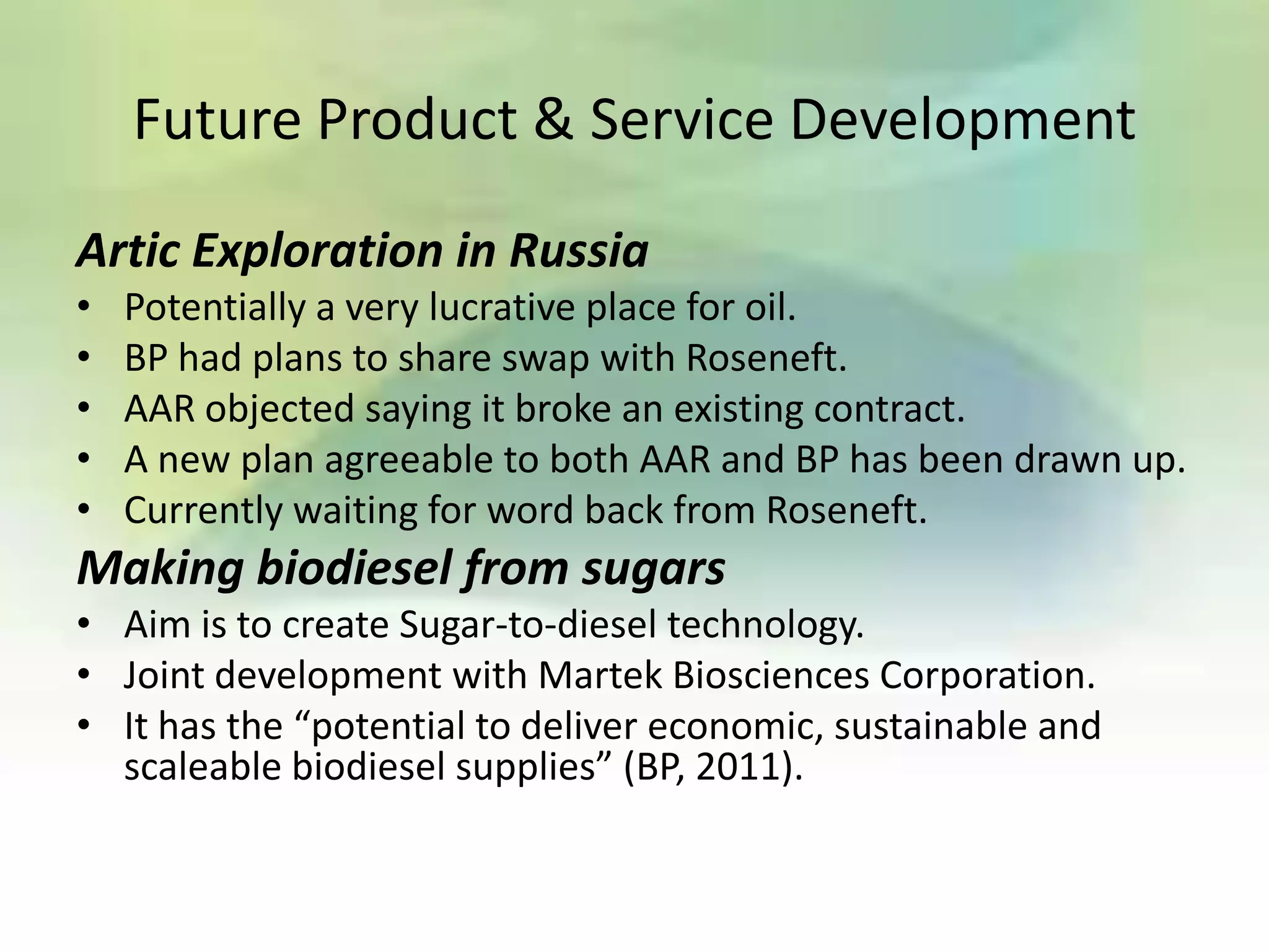 Future Product & Service Development

Artic Exploration in Russia
•   Potentially a very lucrative place for oil.
•   BP had plans to share swap with Roseneft.
•   AAR objected saying it broke an existing contract.
•   A new plan agreeable to both AAR and BP has been drawn up.
•   Currently waiting for word back from Roseneft.
Making biodiesel from sugars
• Aim is to create Sugar-to-diesel technology.
• Joint development with Martek Biosciences Corporation.
• It has the “potential to deliver economic, sustainable and
  scaleable biodiesel supplies” (BP, 2011).
 
