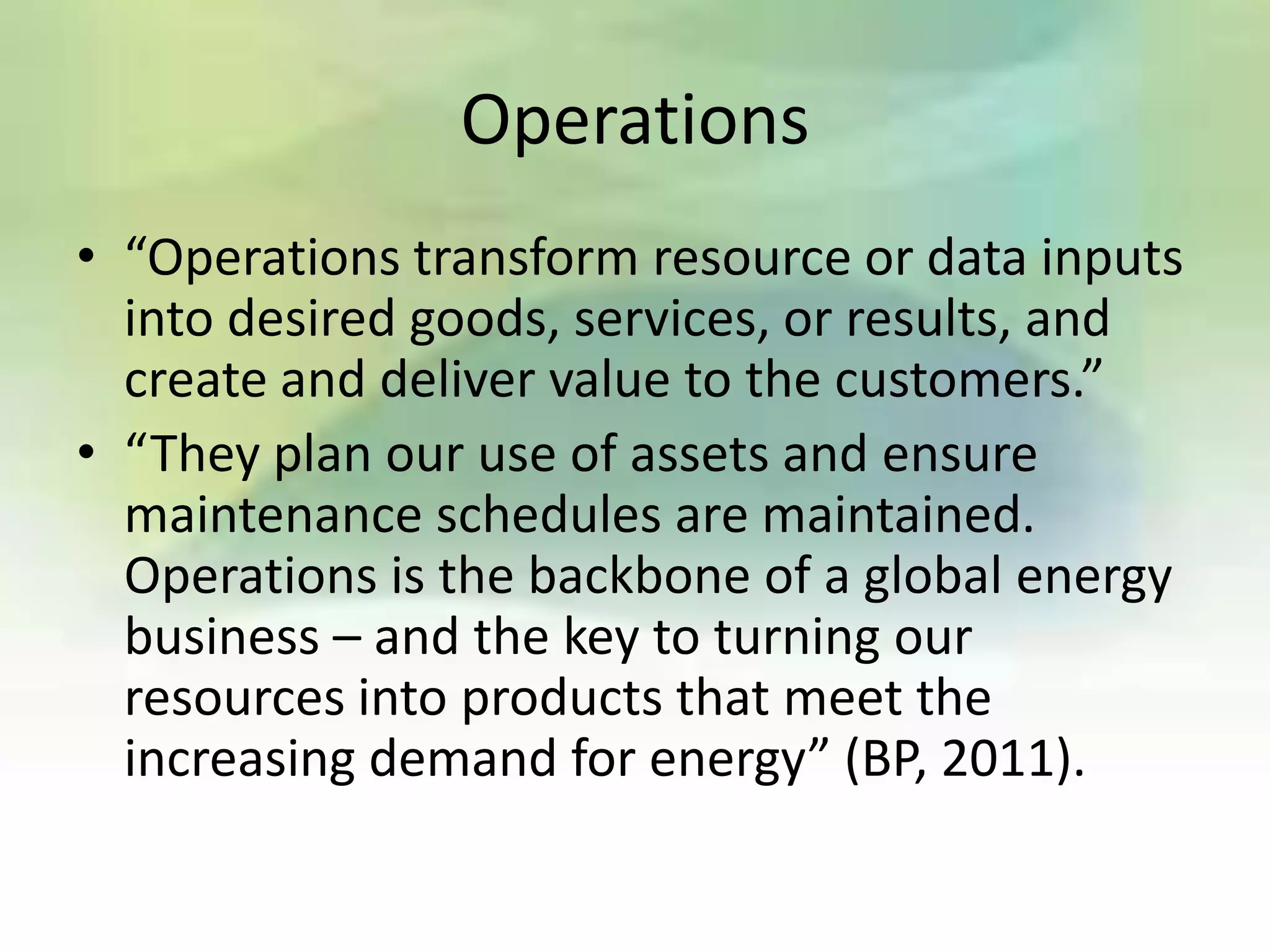 Operations
• “Operations transform resource or data inputs
  into desired goods, services, or results, and
  create and deliver value to the customers.”
• “They plan our use of assets and ensure
  maintenance schedules are maintained.
  Operations is the backbone of a global energy
  business – and the key to turning our
  resources into products that meet the
  increasing demand for energy” (BP, 2011).
 