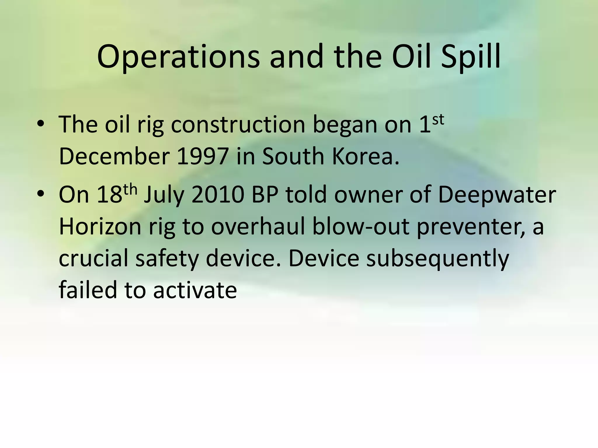 Operations and the Oil Spill
• The oil rig construction began on 1st
  December 1997 in South Korea.
• On 18th July 2010 BP told owner of Deepwater
  Horizon rig to overhaul blow-out preventer, a
  crucial safety device. Device subsequently
  failed to activate
 