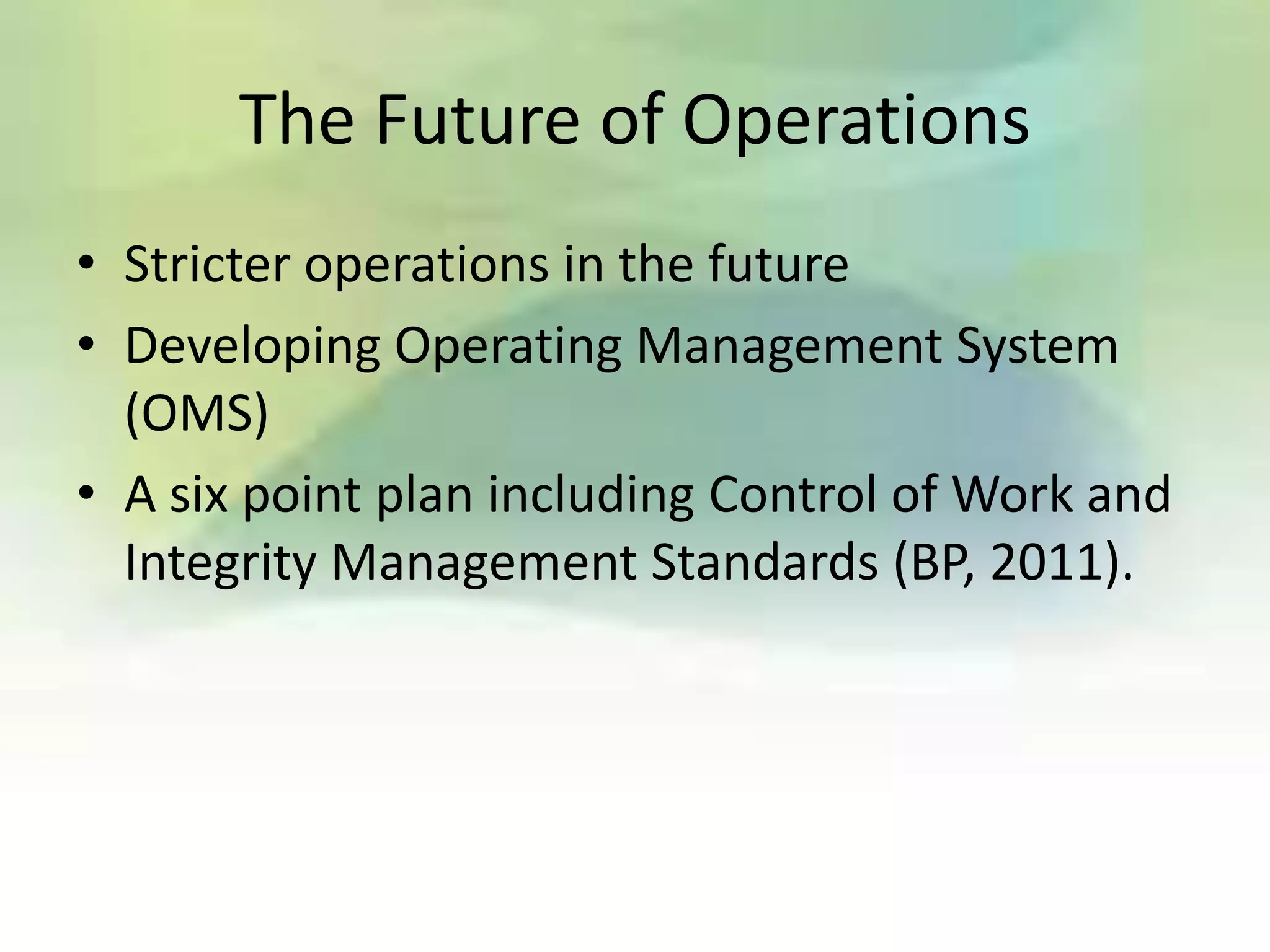 The Future of Operations
• Stricter operations in the future
• Developing Operating Management System
  (OMS)
• A six point plan including Control of Work and
  Integrity Management Standards (BP, 2011).
 