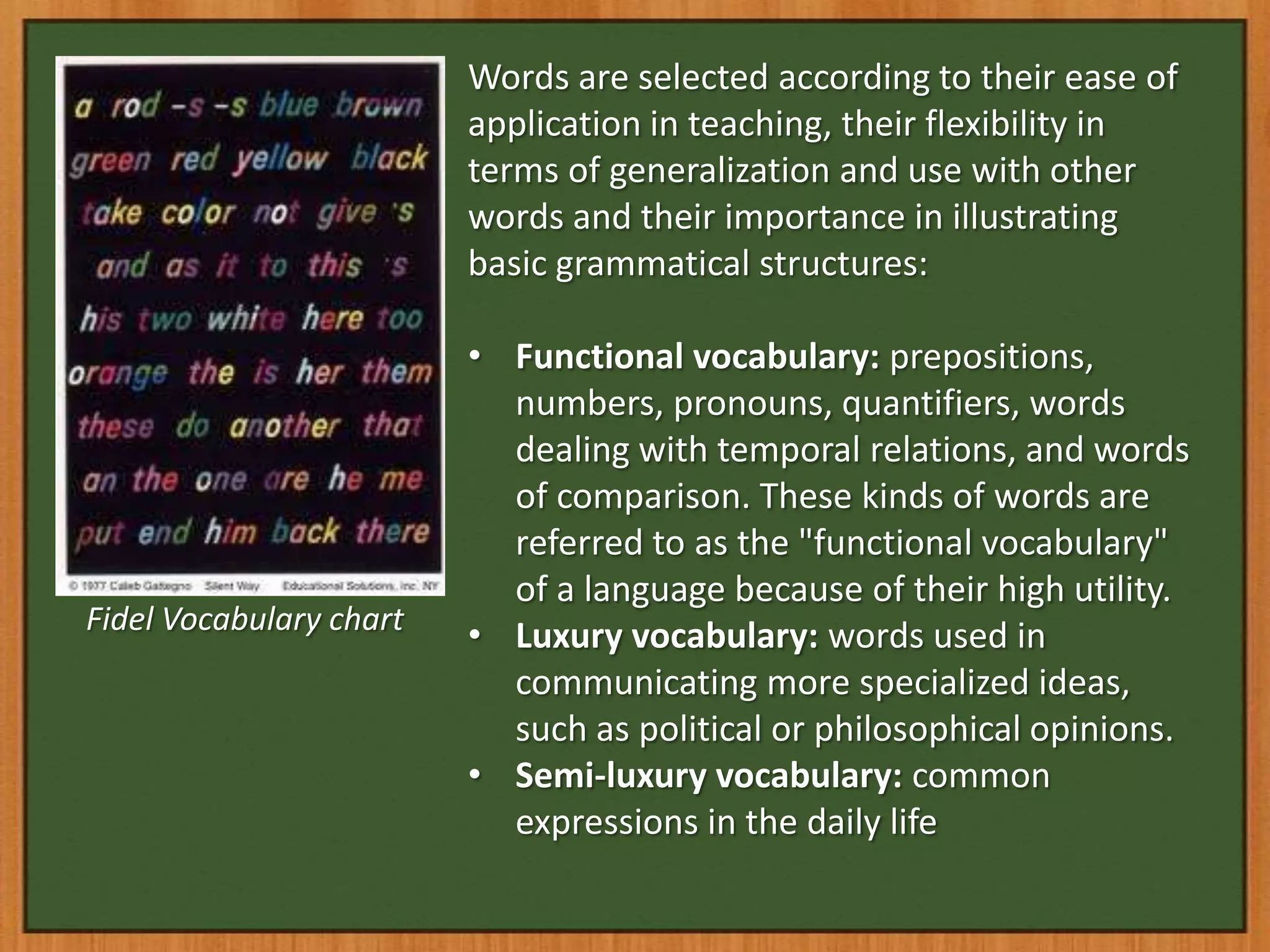 Words are selected according to their ease of
                         application in teaching, their flexibility in
                         terms of generalization and use with other
                         words and their importance in illustrating
                         basic grammatical structures:

                         • Functional vocabulary: prepositions,
                           numbers, pronouns, quantifiers, words
                           dealing with temporal relations, and words
                           of comparison. These kinds of words are
                           referred to as the "functional vocabulary"
                           of a language because of their high utility.
Fidel Vocabulary chart
                         • Luxury vocabulary: words used in
                           communicating more specialized ideas,
                           such as political or philosophical opinions.
                         • Semi-luxury vocabulary: common
                           expressions in the daily life
 
