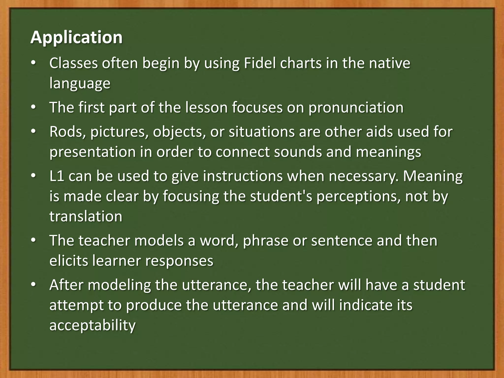 Application
• Classes often begin by using Fidel charts in the native
  language
• The first part of the lesson focuses on pronunciation
• Rods, pictures, objects, or situations are other aids used for
  presentation in order to connect sounds and meanings
• L1 can be used to give instructions when necessary. Meaning
  is made clear by focusing the student's perceptions, not by
  translation
• The teacher models a word, phrase or sentence and then
  elicits learner responses
• After modeling the utterance, the teacher will have a student
  attempt to produce the utterance and will indicate its
  acceptability
 