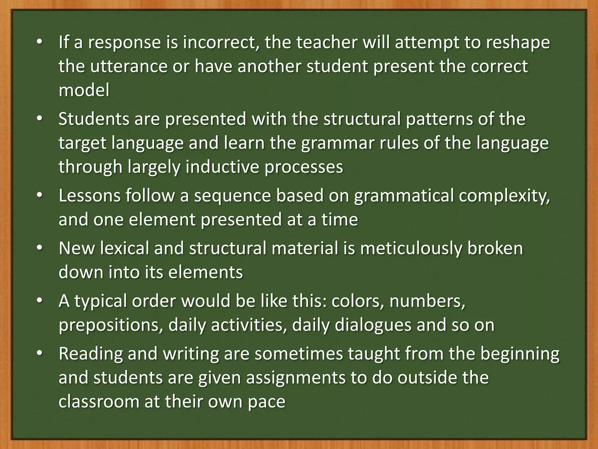 • If a response is incorrect, the teacher will attempt to reshape
  the utterance or have another student present the correct
  model
• Students are presented with the structural patterns of the
  target language and learn the grammar rules of the language
  through largely inductive processes
• Lessons follow a sequence based on grammatical complexity,
  and one element presented at a time
• New lexical and structural material is meticulously broken
  down into its elements
• A typical order would be like this: colors, numbers,
  prepositions, daily activities, daily dialogues and so on
• Reading and writing are sometimes taught from the beginning
  and students are given assignments to do outside the
  classroom at their own pace
 