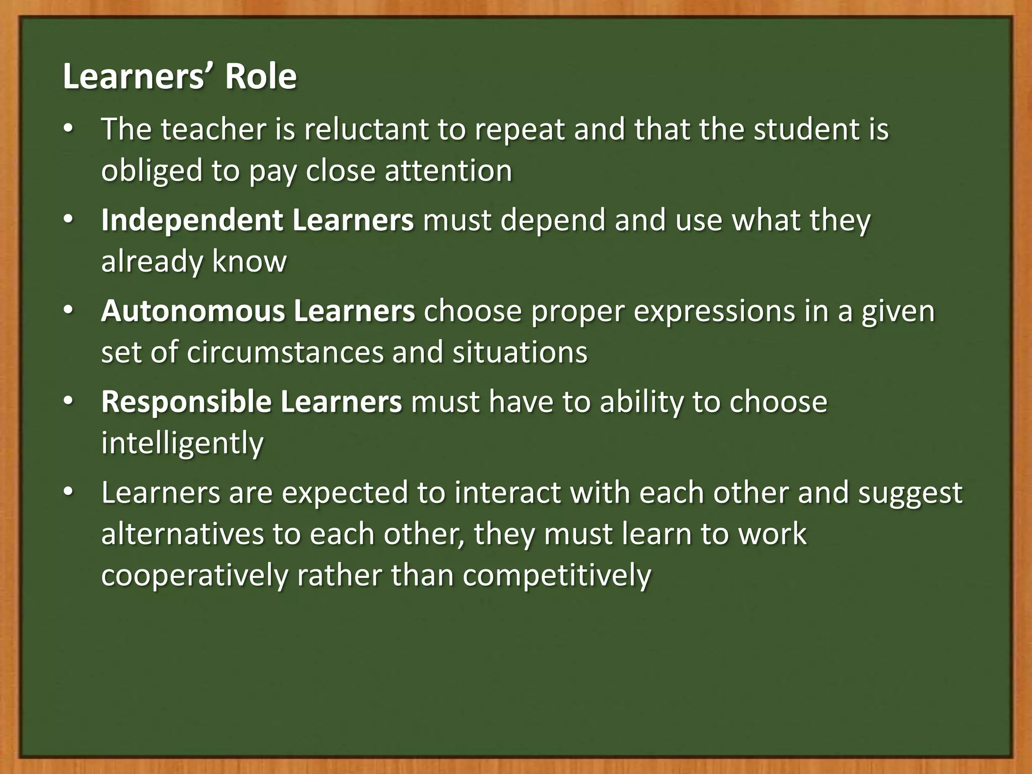 Learners’ Role
• The teacher is reluctant to repeat and that the student is
  obliged to pay close attention
• Independent Learners must depend and use what they
  already know
• Autonomous Learners choose proper expressions in a given
  set of circumstances and situations
• Responsible Learners must have to ability to choose
  intelligently
• Learners are expected to interact with each other and suggest
  alternatives to each other, they must learn to work
  cooperatively rather than competitively
 