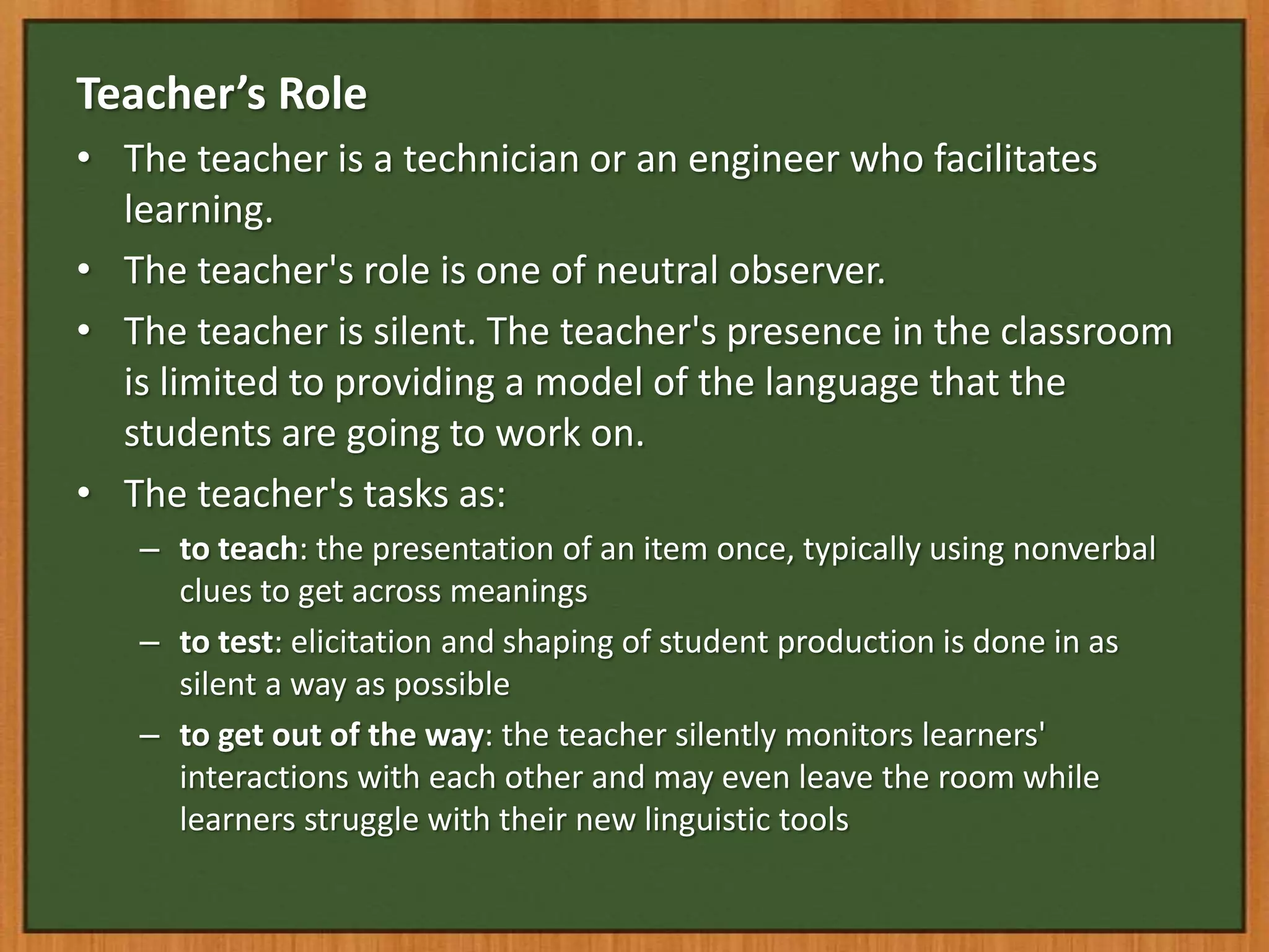 Teacher’s Role
• The teacher is a technician or an engineer who facilitates
  learning.
• The teacher's role is one of neutral observer.
• The teacher is silent. The teacher's presence in the classroom
  is limited to providing a model of the language that the
  students are going to work on.
• The teacher's tasks as:
   – to teach: the presentation of an item once, typically using nonverbal
     clues to get across meanings
   – to test: elicitation and shaping of student production is done in as
     silent a way as possible
   – to get out of the way: the teacher silently monitors learners'
     interactions with each other and may even leave the room while
     learners struggle with their new linguistic tools
 