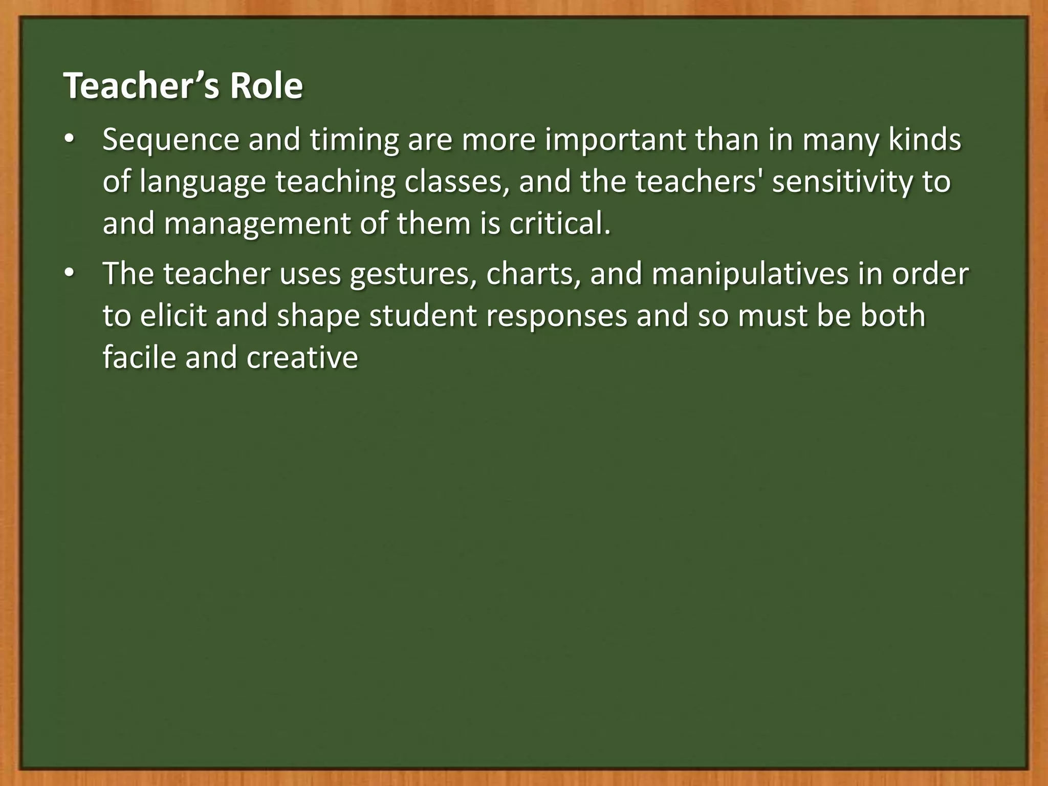 Teacher’s Role
• Sequence and timing are more important than in many kinds
  of language teaching classes, and the teachers' sensitivity to
  and management of them is critical.
• The teacher uses gestures, charts, and manipulatives in order
  to elicit and shape student responses and so must be both
  facile and creative
 