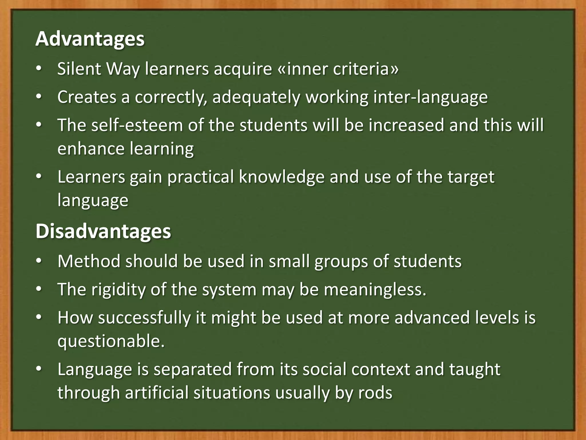 Advantages
• Silent Way learners acquire «inner criteria»
• Creates a correctly, adequately working inter-language
• The self-esteem of the students will be increased and this will
  enhance learning
• Learners gain practical knowledge and use of the target
  language
Disadvantages
• Method should be used in small groups of students
• The rigidity of the system may be meaningless.
• How successfully it might be used at more advanced levels is
  questionable.
• Language is separated from its social context and taught
  through artificial situations usually by rods
 