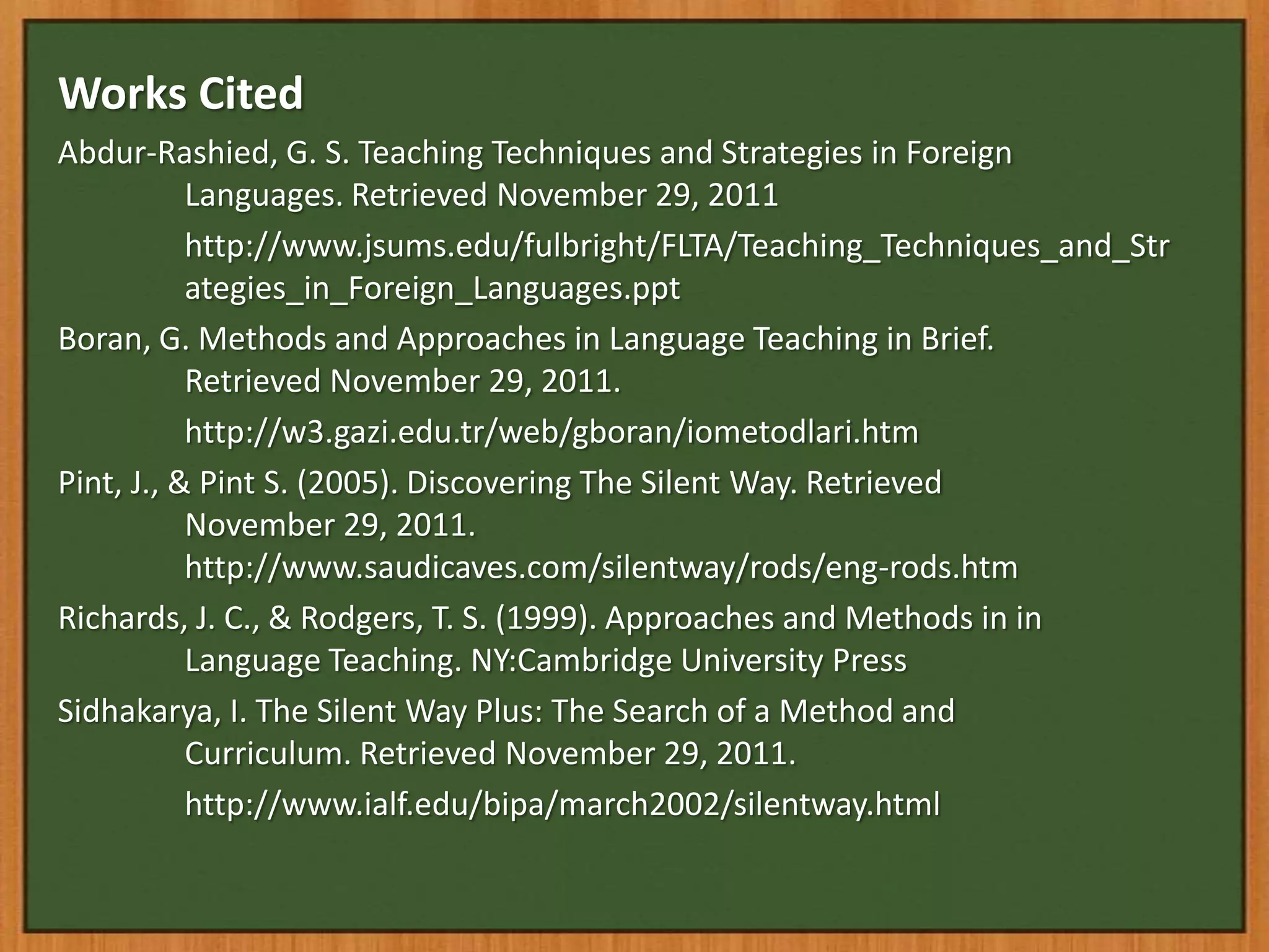 Works Cited
Abdur-Rashied, G. S. Teaching Techniques and Strategies in Foreign
           Languages. Retrieved November 29, 2011
           http://www.jsums.edu/fulbright/FLTA/Teaching_Techniques_and_Str
           ategies_in_Foreign_Languages.ppt
Boran, G. Methods and Approaches in Language Teaching in Brief.
           Retrieved November 29, 2011.
           http://w3.gazi.edu.tr/web/gboran/iometodlari.htm
Pint, J., & Pint S. (2005). Discovering The Silent Way. Retrieved
           November 29, 2011.
           http://www.saudicaves.com/silentway/rods/eng-rods.htm
Richards, J. C., & Rodgers, T. S. (1999). Approaches and Methods in in
           Language Teaching. NY:Cambridge University Press
Sidhakarya, I. The Silent Way Plus: The Search of a Method and
           Curriculum. Retrieved November 29, 2011.
           http://www.ialf.edu/bipa/march2002/silentway.html
 