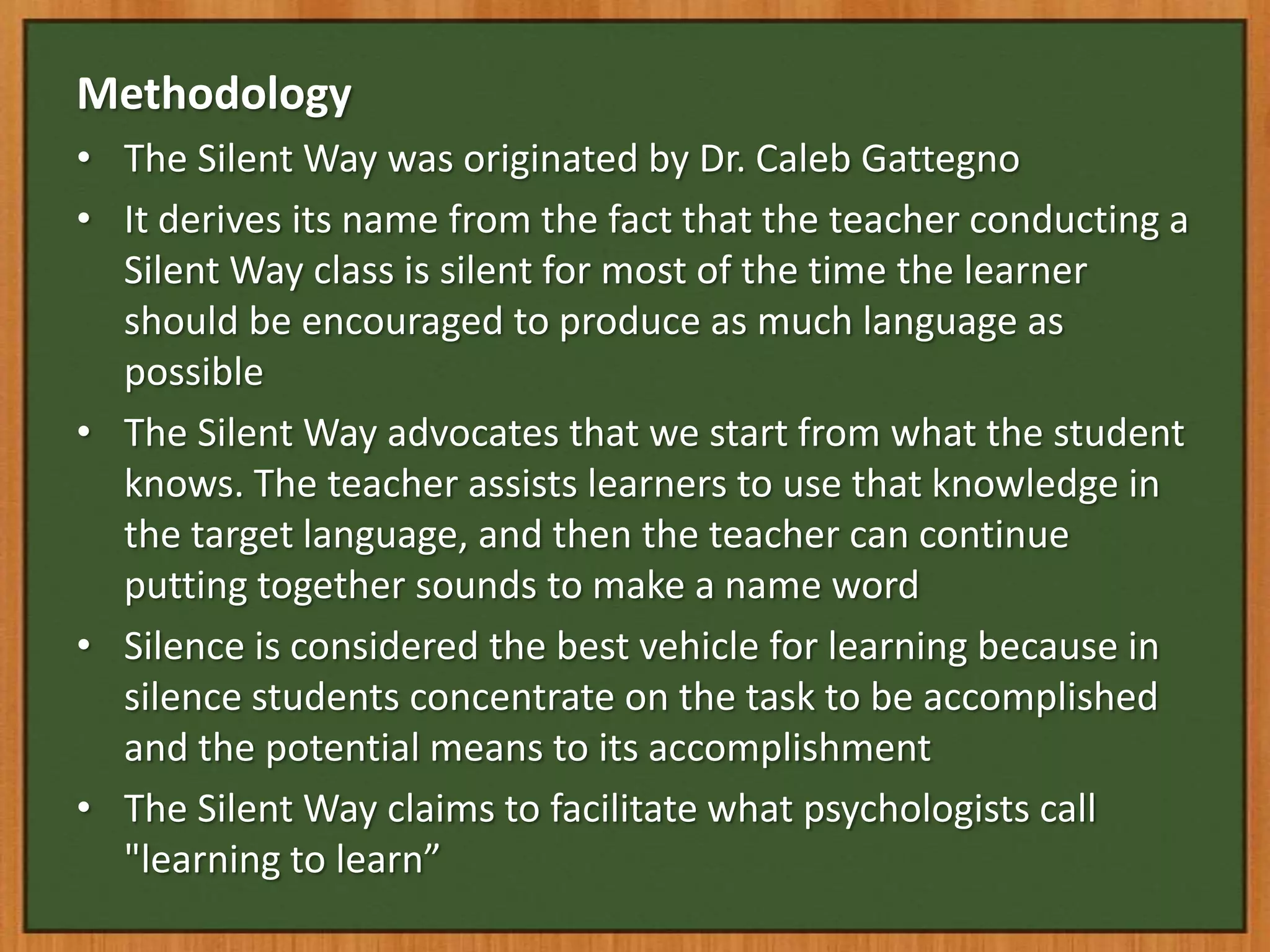 Methodology
• The Silent Way was originated by Dr. Caleb Gattegno
• It derives its name from the fact that the teacher conducting a
  Silent Way class is silent for most of the time the learner
  should be encouraged to produce as much language as
  possible
• The Silent Way advocates that we start from what the student
  knows. The teacher assists learners to use that knowledge in
  the target language, and then the teacher can continue
  putting together sounds to make a name word
• Silence is considered the best vehicle for learning because in
  silence students concentrate on the task to be accomplished
  and the potential means to its accomplishment
• The Silent Way claims to facilitate what psychologists call
  "learning to learn”
 