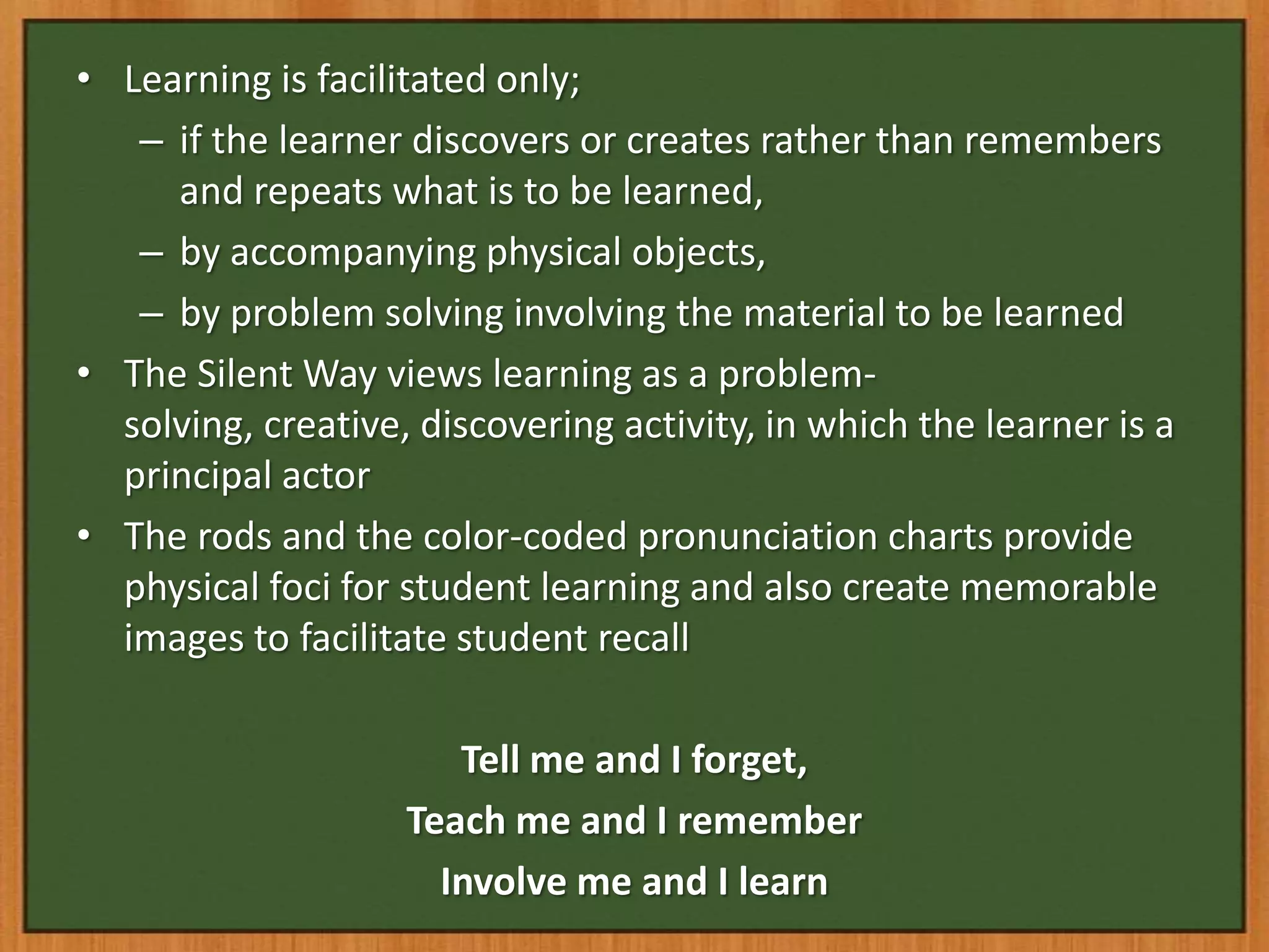 • Learning is facilitated only;
   – if the learner discovers or creates rather than remembers
     and repeats what is to be learned,
   – by accompanying physical objects,
   – by problem solving involving the material to be learned
• The Silent Way views learning as a problem-
  solving, creative, discovering activity, in which the learner is a
  principal actor
• The rods and the color-coded pronunciation charts provide
  physical foci for student learning and also create memorable
  images to facilitate student recall

                       Tell me and I forget,
                    Teach me and I remember
                      Involve me and I learn
 