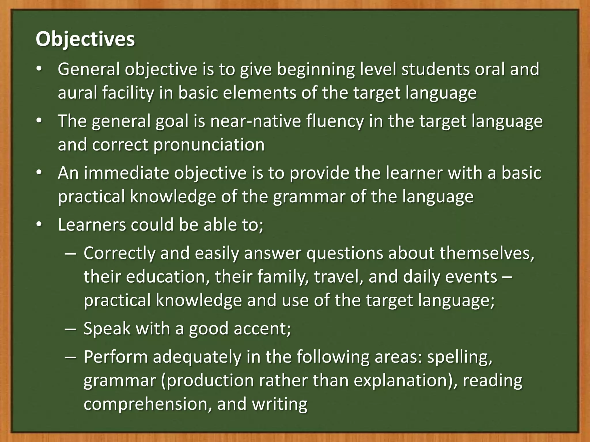Objectives
• General objective is to give beginning level students oral and
  aural facility in basic elements of the target language
• The general goal is near-native fluency in the target language
  and correct pronunciation
• An immediate objective is to provide the learner with a basic
  practical knowledge of the grammar of the language
• Learners could be able to;
   – Correctly and easily answer questions about themselves,
     their education, their family, travel, and daily events –
     practical knowledge and use of the target language;
   – Speak with a good accent;
   – Perform adequately in the following areas: spelling,
     grammar (production rather than explanation), reading
     comprehension, and writing
 