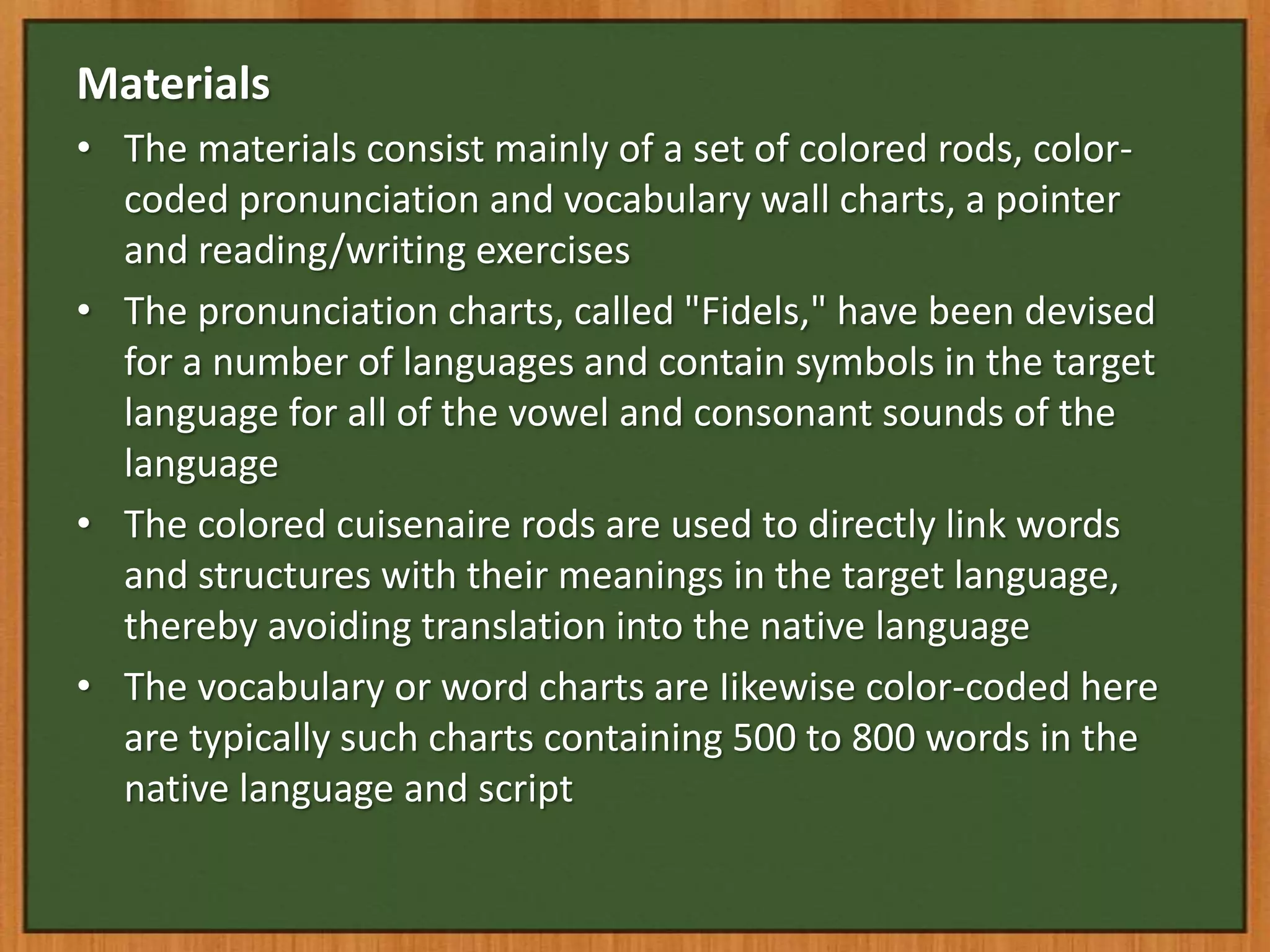 Materials
• The materials consist mainly of a set of colored rods, color-
  coded pronunciation and vocabulary wall charts, a pointer
  and reading/writing exercises
• The pronunciation charts, called "Fidels," have been devised
  for a number of languages and contain symbols in the target
  language for all of the vowel and consonant sounds of the
  language
• The colored cuisenaire rods are used to directly link words
  and structures with their meanings in the target language,
  thereby avoiding translation into the native language
• The vocabulary or word charts are Iikewise color-coded here
  are typically such charts containing 500 to 800 words in the
  native language and script
 