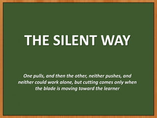 THE SILENT WAY

  One pulls, and then the other, neither pushes, and
neither could work alone, but cutting comes only when
        the blade is moving toward the learner
 