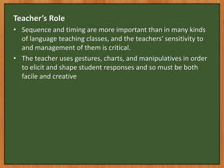 Teacher’s Role
• Sequence and timing are more important than in many kinds
  of language teaching classes, and the teachers' sensitivity to
  and management of them is critical.
• The teacher uses gestures, charts, and manipulatives in order
  to elicit and shape student responses and so must be both
  facile and creative
 