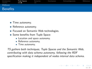 Introduction       Triple Spaces   Scenarios   Conclusions   Acknowledgments   References

Middleware


Beneﬁts


               Time autonomy.
               Reference autonomy.
               Focused on Semantic Web technologies.
               Some beneﬁts from Tuple Space:
                   Location and space autonomy.
                   Reference autonomy.
                   Time autonomy.
       TS gathers both techniques, Tuple Spaces and the Semantic Web,
       contributing with data schema autonomy, following the RDF
       speciﬁcation making it independent of nodes internal data schema.



                                                                                   13 / 26
 