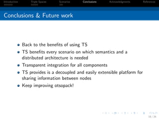 Introduction       Triple Spaces   Scenarios   Conclusions   Acknowledgments   References




Conclusions & Future work



               Back to the beneﬁts of using TS
               TS beneﬁts every scenario on which semantics and a
               distributed architecture is needed
               Transparent integration for all components
               TS provides is a decoupled and easily extensible platform for
               sharing information between nodes
               Keep improving otsopack!




                                                                                   18 / 26
 