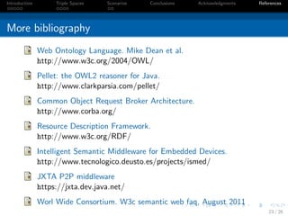 Introduction        Triple Spaces   Scenarios   Conclusions   Acknowledgments   References




More bibliography
               Web Ontology Language. Mike Dean et al.
               http://www.w3c.org/2004/OWL/
               Pellet: the OWL2 reasoner for Java.
               http://www.clarkparsia.com/pellet/
               Common Object Request Broker Architecture.
               http://www.corba.org/
               Resource Description Framework.
               http://www.w3c.org/RDF/
               Intelligent Semantic Middleware for Embedded Devices.
               http://www.tecnologico.deusto.es/projects/ismed/
               JXTA P2P middleware
               https://jxta.dev.java.net/
               Worl Wide Consortium. W3c semantic web faq, August 2011
                                                                                    23 / 26
 