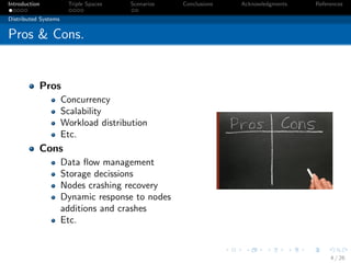 Introduction           Triple Spaces   Scenarios   Conclusions   Acknowledgments   References

Distributed Systems


Pros & Cons.


           Pros
                      Concurrency
                      Scalability
                      Workload distribution
                      Etc.
           Cons
                      Data ﬂow management
                      Storage decissions
                      Nodes crashing recovery
                      Dynamic response to nodes
                      additions and crashes
                      Etc.


                                                                                        4 / 26
 