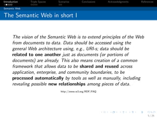 Introduction   Triple Spaces   Scenarios      Conclusions   Acknowledgments   References

Semantic Web


The Semantic Web in short I


       The vision of the Semantic Web is to extend principles of the Web
       from documents to data. Data should be accessed using the
       general Web architecture using, e.g., URI-s; data should be
       related to one another just as documents (or portions of
       documents) are already. This also means creation of a common
       framework that allows data to be shared and reused across
       application, enterprise, and community boundaries, to be
       processed automatically by tools as well as manually, including
       revealing possible new relationships among pieces of data.
                                http://www.w3.org/RDF/FAQ




                                                                                   5 / 26
 