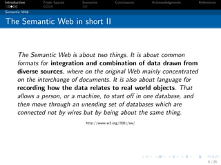 Introduction   Triple Spaces   Scenarios        Conclusions   Acknowledgments   References

Semantic Web


The Semantic Web in short II


       The Semantic Web is about two things. It is about common
       formats for integration and combination of data drawn from
       diverse sources, where on the original Web mainly concentrated
       on the interchange of documents. It is also about language for
       recording how the data relates to real world objects. That
       allows a person, or a machine, to start oﬀ in one database, and
       then move through an unending set of databases which are
       connected not by wires but by being about the same thing.
                                 http://www.w3.org/2001/sw/




                                                                                     6 / 26
 