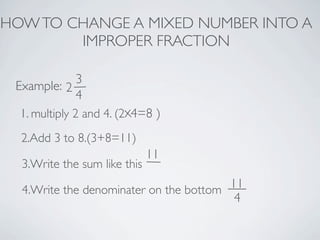 HOW TO CHANGE A MIXED NUMBER INTO A
        IMPROPER FRACTION

               3
 Example: 2
               4
  1. multiply 2 and 4. (2 4=8 )
  2.Add 3 to 8.(3+8=11)
                              11
  3.Write the sum like this

  4.Write the denominater on the bottom 11
                                         4
 