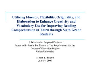 Utilizing Fluency, Flexibility, Originality, and Elaboration to Enhance Creativity and Vocabulary Use for Improving Reading Comprehension in Third through Sixth Grade Students A Dissertation Proposal Defense Presented in Partial Fulfillment of the Requirements for the  Doctor of Education Degree Union University Megan L. Salemi July 14, 2009 