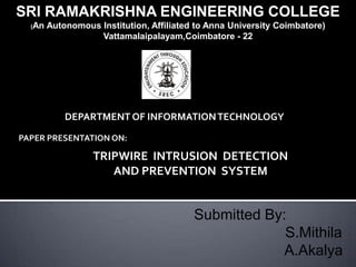 SRI RAMAKRISHNA ENGINEERING COLLEGE
  (An   Autonomous Institution, Affiliated to Anna University Coimbatore)
                   Vattamalaipalayam,Coimbatore - 22




            DEPARTMENT OF INFORMATION TECHNOLOGY

PAPER PRESENTATION ON:

                  TRIPWIRE INTRUSION DETECTION
                     AND PREVENTION SYSTEM


                                          Submitted By:
                                                       S.Mithila
                                                       A.Akalya
 