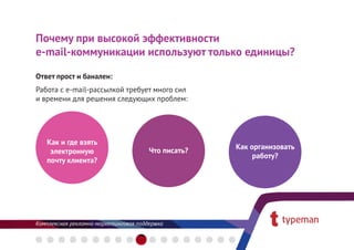 Почему при высокой эффективности
е-mail-коммуникации используют только единицы?

Ответ прост и банален:
Работа с e-mail-рассылкой требует много сил
и времени для решения следующих проблем:




   Как и где взять
                                              Как организовать
    электронную                 Что писать?
                                                   работу?
   почту клиента?
 