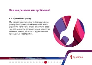 Как мы решаем эти проблемы?

Как организовать работу 
Мы полностью возьмем на себя оперативную
работу по отправке ваших сообщений и под-
держанию механизма вашей рассылки в рабо-
чем состоянии. Мы организуем весь процесс от
внесения данных до анализа эффективности
проводимых мероприятий.
 