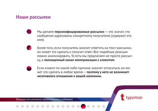 Наши рассылки

       Мы делаем персонифицированные рассылки — это значит, что
       сообщения адресованы конкретному получателю (содержат его 
       имя).

       Более того, если получатель захочет ответить на текст рассылки,
       он может это сделать и получит ответ. Все подобные реакции
       можно анализировать. То есть мы предлагаем не просто рассыл-
       ку, а полноценный канал коммуникации с клиентом.

       Если клиент по какой-либо причине захочет отписаться, он мо-
       жет это сделать в любое время — поэтому у него не возникнет
       негативного отношения к вашей компании.
 