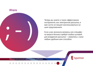 Итого


                                               Теперь вы знаете о таком эффективном
                                               инструменте, как электронная рассылка, и
                                               вам ничто не мешает воспользоваться на-
                                               шим предложением.

                                               Если у вас возникли вопросы или специфи-
                                               ка вашего бизнеса требует особых условий
                                               для внедрения рассылки — свяжитесь с нами
                                               любым удобным вам способом.




Комплексная рекламно-маркетинговая поддержка
 