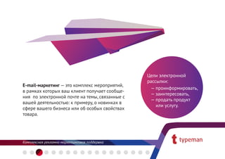 Цели электронной
                                                рассылки:
E-mail-маркетинг — это комплекс мероприятий,
                                                 — проинформировать,
в рамках которых ваш клиент получает сообще-
                                                 — заинтересовать,
ния по электронной почте на темы, связанные с
                                                 — продать продукт
вашей деятельностью: к примеру, о новинках в
                                                    или услугу.
сфере вашего бизнеса или об особых свойствах
товара.
 