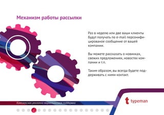 Механизм работы рассылки

                           Раз в неделю или две ваши клиенты
                           будут получать по e-mail персонифи-
                           цированое сообщение от вашей
                           компании.

                           Вы можете рассказать о новинках,
                           свежих предложениях, новостях ком-
                           пании и т.п.

                           Таким образом, вы всегда будете под-
                           держивать с ними контакт.
 
