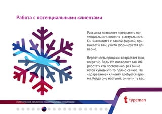 Работа с потенциальными клиентами

                           Рассылка позволяет превратить по-
                           тенциального клиента в актуального.
                           Он знакомится с вашей фирмой, при-
                           выкает к вам, у него формируется до-
                           верие.

                           Вероятность продажи возрастает мно-
                           гократно. Ведь это позволяет вам об-
                           работать его постепенно, раз он не
                           готов купить что-то прямо сейчас. На
                           «дозревание» клиенту требуется вре-
                           мя. Когда оно наступит, он купит у вас.
 