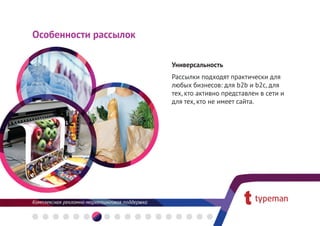 Особенности рассылок

                       Универсальность
                       Рассылки подходят практически для
                       любых бизнесов: для b2b и b2c, для
                       тех, кто активно представлен в сети и
                       для тех, кто не имеет сайта.
 