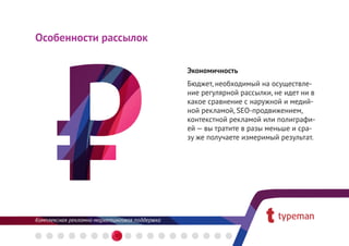 Особенности рассылок

                       Экономичность
                       Бюджет, необходимый на осуществле-
                       ние регулярной рассылки, не идет ни в
                       какое сравнение с наружной и медий-
                       ной рекламой, SEO-продвижением,
                       контекстной рекламой или полиграфи-
                       ей — вы тратите в разы меньше и сра-
                       зу же получаете измеримый результат.
 