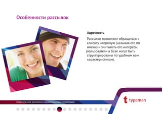 Особенности рассылок

                       Адресность
                       Рассылки позволяют обращаться к
                       клиенту напрямую (называя его по
                       имени) и учитывать его интересы
                       пользователи в базе могут быть
                       структурированы по удобным вам
                       характеристикам).
 