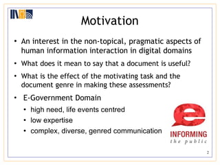 Motivation An interest in the non-topical, pragmatic aspects of human information interaction in digital domains What does it mean to say that a document is useful?  What is the effect of the motivating task and the document genre in making these assessments? E-Government Domain high need, life events centred low expertise complex, diverse, genred communication 