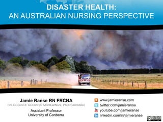 DISASTER HEALTH:
AN AUSTRALIAN NURSING PERSPECTIVE




        Jamie Ranse RN FRCNA                             www.jamieranse.com
BN, GCClinEd, GCClinEpi, MCritCarNurs, PhD (Candidate)   twitter.com/jamieranse
               Assistant Professor                       youtube.com/jamieranse
              University of Canberra                     linkedin.com/in/jamieranse
 