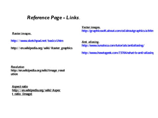 http://www.sketchpad.net/basics1.htm http://en.wikipedia.org/wiki/Raster_graphics Reference Page - Links . Raster images . Vector images. http://graphicssoft.about.com/od/aboutgraphics/a/bitmapvector_2.htm Anti  aliasing. http://www.lunaloca.com/tutorials/antialiasing/ http://www.howtogeek.com/73704/what-is-anti-aliasing-and-how-does-it-affect-my-photos-and-images/ Resolution http://en.wikipedia.org/wiki/Image_resolution Aspect ratio http://en.wikipedia.org/wiki/Aspect_ratio_(image) 