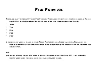 File Formats There are many different types of File Formats. There are different ones for things such as Adobe Photoshop, Microsoft Word and so on. The main File Formats are listed below; Jpeg Tiff Eps PSD PDF Jpeg is mainly used in things such as Adobe Photoshop and Adobe Illustrator. It changes the format to enable you to view your work as an image instead of viewing it on the program you created it on. Tiff Tiff means Tagged Image File Format and is a file format for storing images. This format is mostly used when doing image manipulation related things. 