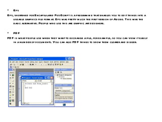 Eps Eps, shortened for Encapsulated PostScript is a programme that enables you to edit things into a useable graphics file format. Eps was pretty much the first version of Adobe. This was the basic alternative. People who use this are graphic art designers. PDF PDF is what people use when they want to exchange a file, for example, so you can view it easily in a number of documents. You can also PDF things to show them clearer and bigger. 