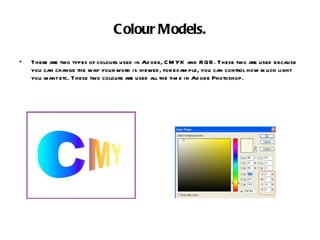 Colour Models. There are two types of colours used in Adobe, CMYK and RGB. These two are used because you can change the way your work is viewed, for example, you can control how much light you want etc. These two colours are used all the time in Adobe Photoshop. 