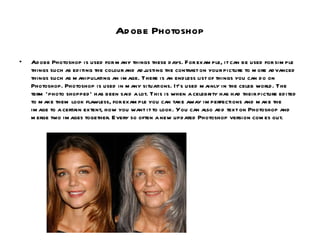Adobe Photoshop Adobe Photoshop is used for many things these days. For example, it can be used for simple things such as editing the colour and adjusting the contrast on your picture to more advanced things such as manipulating an image. There is an endless list of things you can do on Photoshop. Photoshop is used in many situations. It’s used mainly in the celeb world. The term ‘photo shopped’ has been said a lot. This is when a celebrity has had their picture edited to make them look flawless, for example you can take away imperfections and make the image to a certain extent, how you want it to look. You can also add text on Photoshop and merge two images together. Every so often a new updated Photoshop version comes out. 