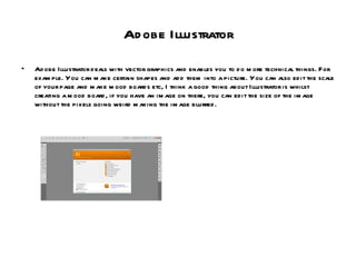 Adobe Illustrator Adobe Illustrator deals with vector graphics and enables you to do more technical things. For example. You can make certain shapes and add them into a picture. You can also edit the scale of your page and make mood boards etc, I think a good thing about Illustrator is whilst creating a mood board, if you have an image on there, you can edit the size of the image without the pixels going weird making the image blurred.  